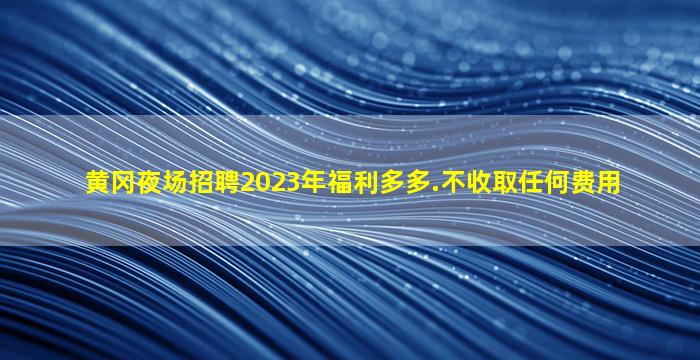 黄冈夜场招聘2023年福利多多.不收取任何费用